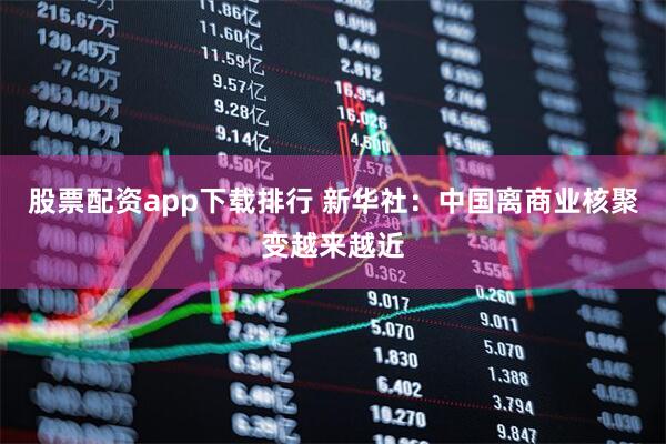 股票配资app下载排行 新华社：中国离商业核聚变越来越近