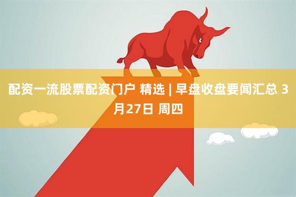 配资一流股票配资门户 精选 | 早盘收盘要闻汇总 3月27日 周四