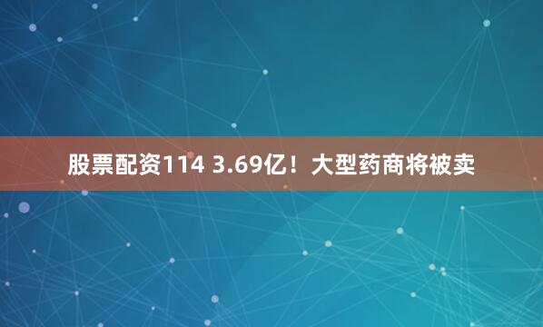 股票配资114 3.69亿！大型药商将被卖