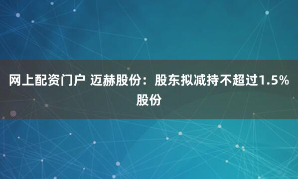 网上配资门户 迈赫股份：股东拟减持不超过1.5%股份