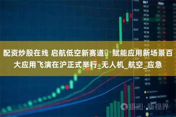 配资炒股在线 启航低空新赛道・赋能应用新场景百大应用飞演在沪正式举行_无人机_航空_应急