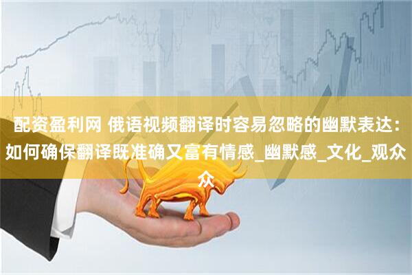 配资盈利网 俄语视频翻译时容易忽略的幽默表达：如何确保翻译既准确又富有情感_幽默感_文化_观众
