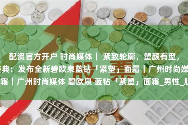 配资官方开户 时尚媒体｜ 紧致轮廓，塑颜有型，碧欧泉男士迎40周年盛典：发布全新碧欧泉蓝钻「紧塑」面霜｜广州时尚媒体 碧欧泉 蓝钻「紧塑」面霜_男性_肌肤_下颚