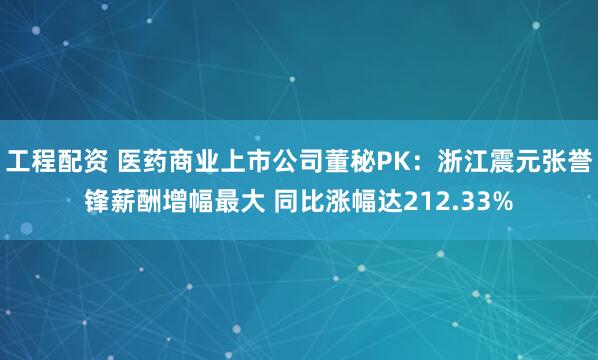 工程配资 医药商业上市公司董秘PK：浙江震元张誉锋薪酬增幅最大 同比涨幅达212.33%