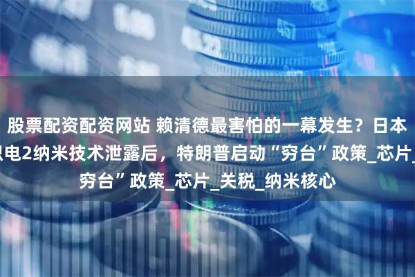 股票配资配资网站 赖清德最害怕的一幕发生？日本偷美国抢，台积电2纳米技术泄露后，特朗普启动“穷台”政策_芯片_关税_纳米核心