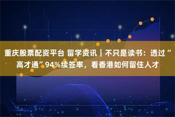 重庆股票配资平台 留学资讯｜不只是读书：透过“高才通”94%续签率，看香港如何留住人才
