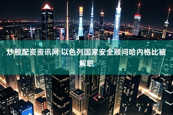 炒股配资资讯网 以色列国家安全顾问哈内格比被解职