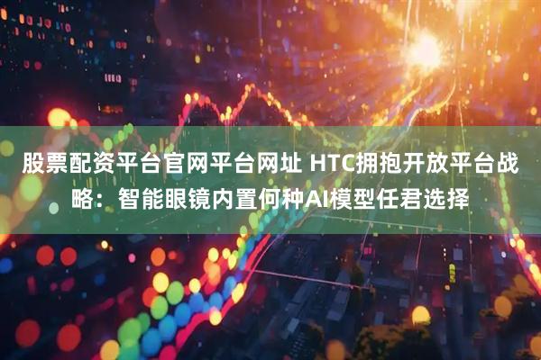 股票配资平台官网平台网址 HTC拥抱开放平台战略：智能眼镜内置何种AI模型任君选择