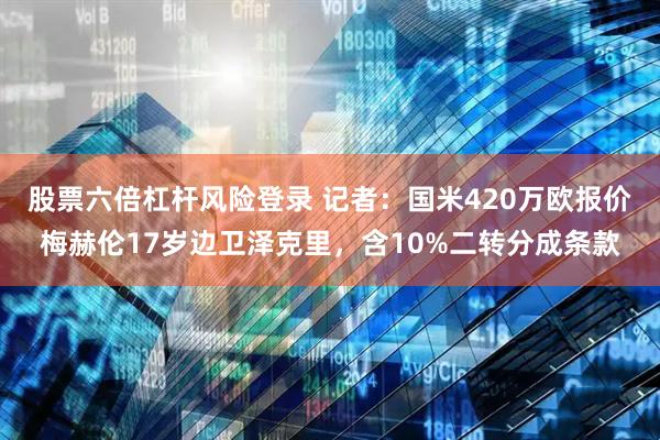 股票六倍杠杆风险登录 记者：国米420万欧报价梅赫伦17岁边卫泽克里，含10%二转分成条款