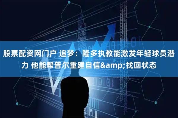 股票配资网门户 追梦：隆多执教能激发年轻球员潜力 他能帮普尔重建自信&找回状态